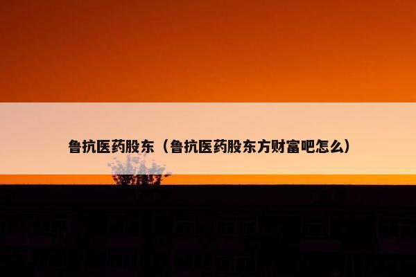 鲁抗医药股东(鲁抗医药股东方财富吧怎么) 鲁抗医药股东(鲁抗医药股东方财富吧怎么)