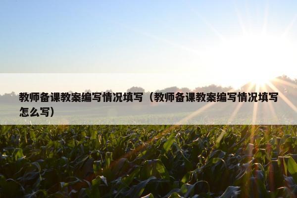 教师备课教案编写情况填写(教师备课教案编写情况填写怎么写) 教师备课教案编写情况填写(教师备课教案编写情况填写怎么写)