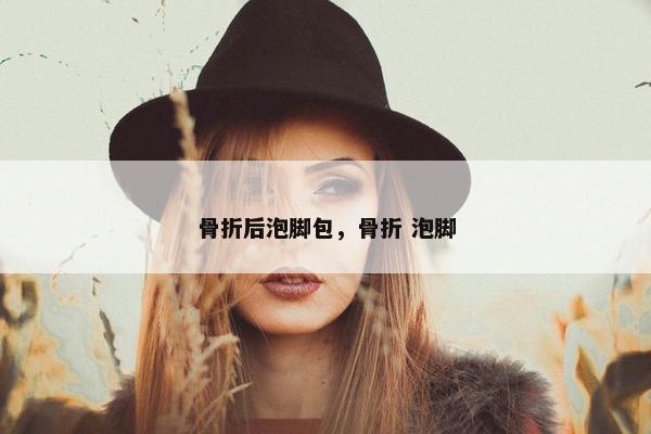 骨折后泡脚包，骨折 泡脚