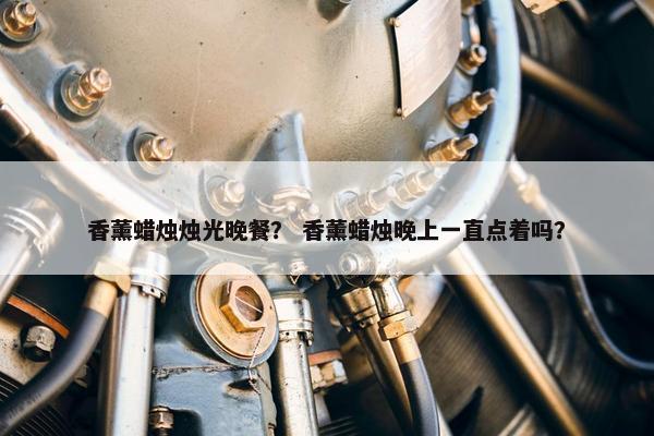 香薰蜡烛烛光晚餐? 香薰蜡烛晚上一直点着吗? 香薰蜡烛烛光晚餐? 香薰蜡烛晚上一直点着吗?