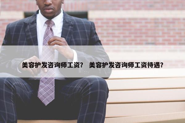 美容护发咨询师工资? 美容护发咨询师工资待遇? 美容护发咨询师工资? 美容护发咨询师工资待遇?
