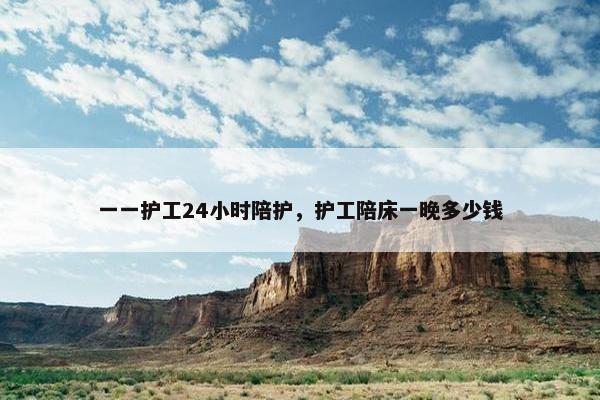 一一护工24小时陪护，护工陪床一晚多少钱
