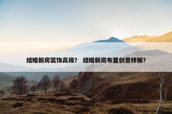 结婚新房装饰高级？ 结婚新房布置创意样板？