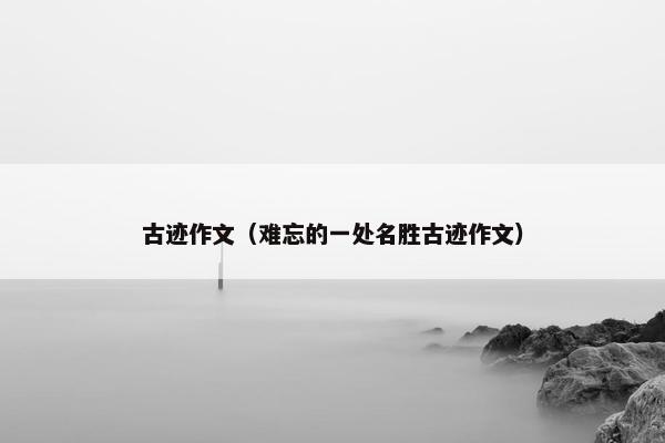 古迹作文(难忘的一处名胜古迹作文) 古迹作文(难忘的一处名胜古迹作文)