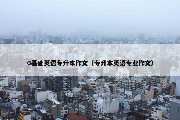 0基础英语专升本作文(专升本英语专业作文) 0基础英语专升本作文(专升本英语专业作文)