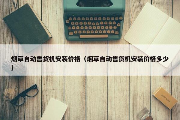 烟草自动售货机安装价格(烟草自动售货机安装价格多少) 烟草自动售货机安装价格(烟草自动售货机安装价格多少)