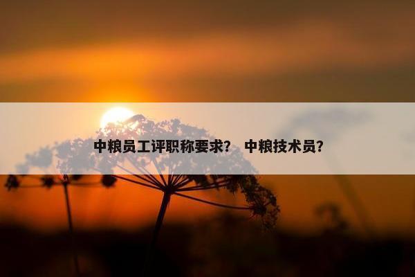 中粮员工评职称要求? 中粮技术员? 中粮员工评职称要求? 中粮技术员?