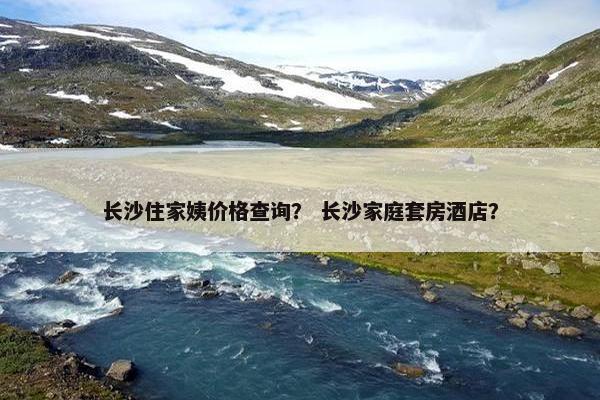 长沙住家姨价格查询? 长沙家庭套房酒店? 长沙住家姨价格查询? 长沙家庭套房酒店?