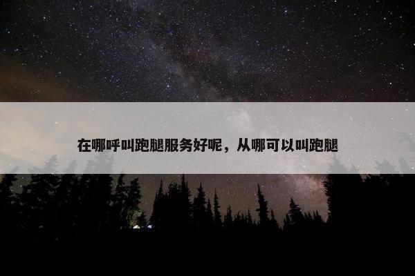 在哪呼叫跑腿服务好呢,从哪可以叫跑腿 在哪呼叫跑腿服务好呢,从哪可以叫跑腿