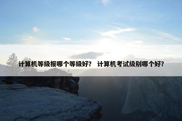 计算机等级报哪个等级好？ 计算机考试级别哪个好？
