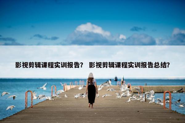 影视剪辑课程实训报告? 影视剪辑课程实训报告总结? 影视剪辑课程实训报告? 影视剪辑课程实训报告总结?