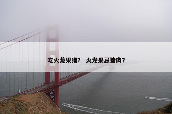 吃火龙果猪? 火龙果忌猪肉? 吃火龙果猪? 火龙果忌猪肉?