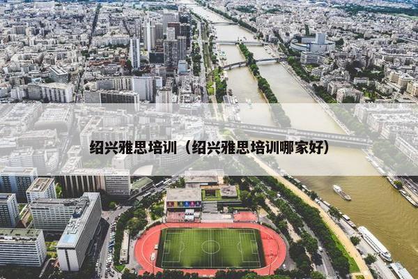 绍兴雅思培训(绍兴雅思培训哪家好) 绍兴雅思培训(绍兴雅思培训哪家好)