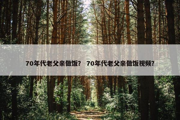 70年代老父亲做饭? 70年代老父亲做饭视频? 70年代老父亲做饭? 70年代老父亲做饭视频?