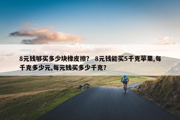 8元钱够买多少块橡皮擦？ 8元钱能买5千克苹果,每千克多少元,每元钱买多少千克？