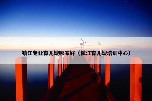 镇江专业育儿嫂哪家好（镇江育儿嫂培训中心）