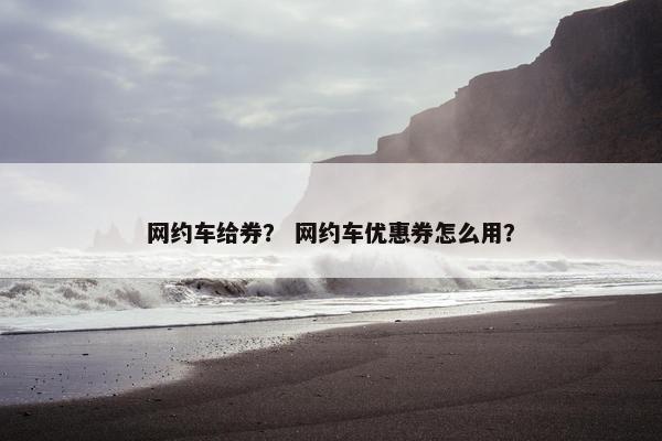 网约车给券? 网约车优惠券怎么用? 网约车给券? 网约车优惠券怎么用?
