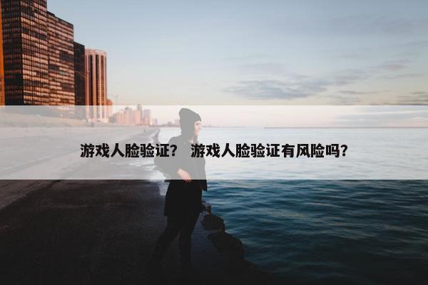 游戏人脸验证？ 游戏人脸验证有风险吗？
