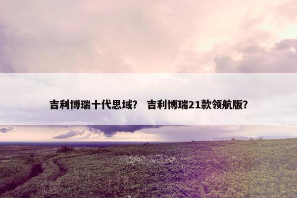 吉利博瑞十代思域？ 吉利博瑞21款领航版？