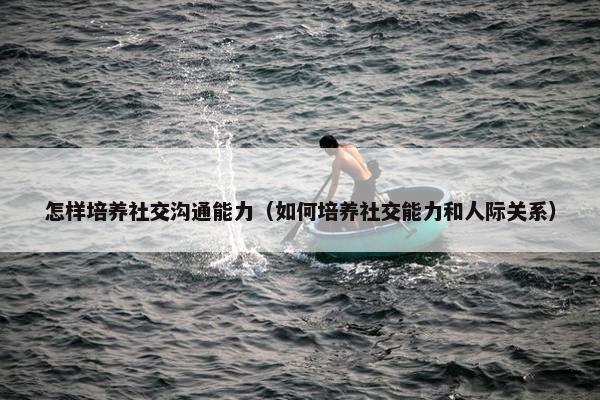 怎样培养社交沟通能力(如何培养社交能力和人际关系) 怎样培养社交沟通能力(如何培养社交能力和人际关系)