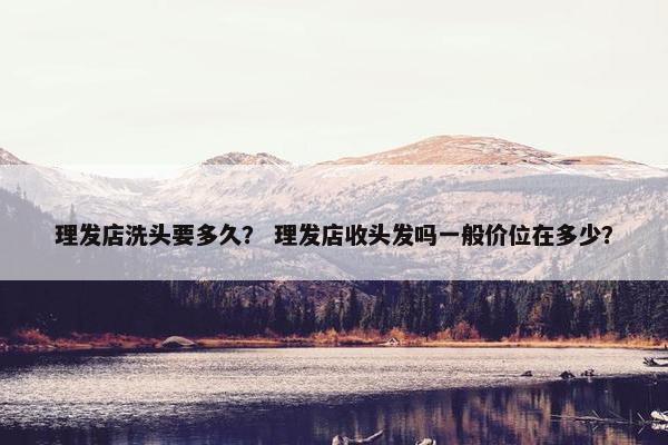 理发店洗头要多久? 理发店收头发吗一般价位在多少? 理发店洗头要多久? 理发店收头发吗一般价位在多少?