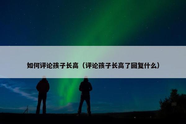 如何评论孩子长高（评论孩子长高了回复什么）
