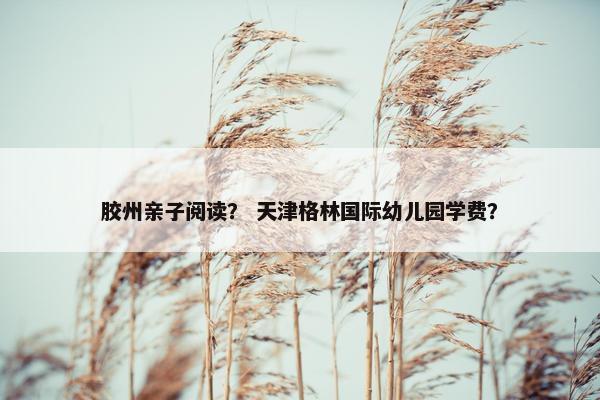 胶州亲子阅读? 天津格林国际幼儿园学费? 胶州亲子阅读? 天津格林国际幼儿园学费?