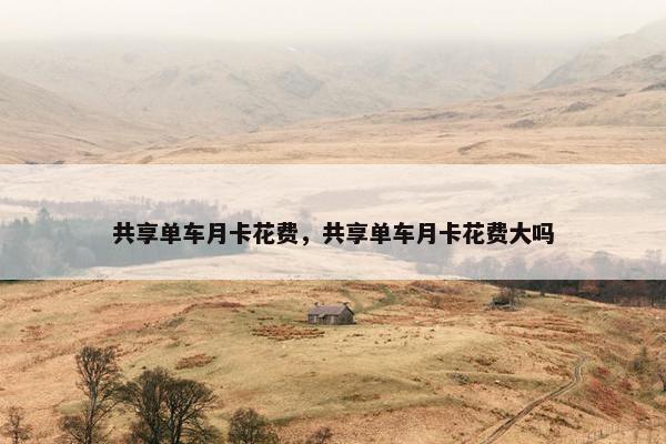 共享单车月卡花费,共享单车月卡花费大吗 共享单车月卡花费,共享单车月卡花费大吗