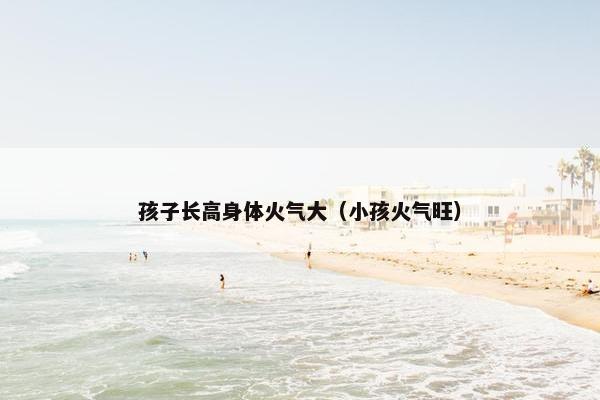 孩子长高身体火气大(小孩火气旺) 孩子长高身体火气大(小孩火气旺)