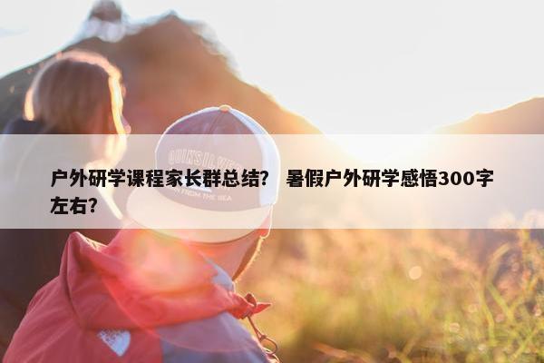 户外研学课程家长群总结? 暑假户外研学感悟300字左右? 户外研学课程家长群总结? 暑假户外研学感悟300字左右?