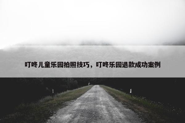 叮咚儿童乐园拍照技巧，叮咚乐园退款成功案例