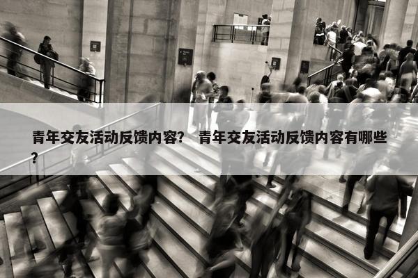 青年交友活动反馈内容？ 青年交友活动反馈内容有哪些？