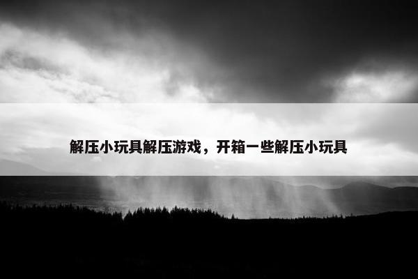 解压小玩具解压游戏,开箱一些解压小玩具 解压小玩具解压游戏,开箱一些解压小玩具