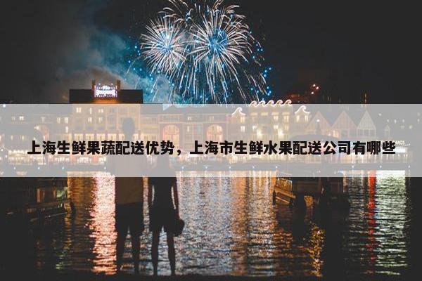 上海生鲜果蔬配送优势,上海市生鲜水果配送公司有哪些 上海生鲜果蔬配送优势,上海市生鲜水果配送公司有哪些
