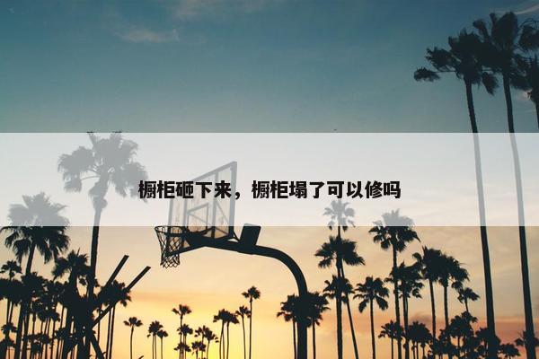 橱柜砸下来,橱柜塌了可以修吗 橱柜砸下来,橱柜塌了可以修吗