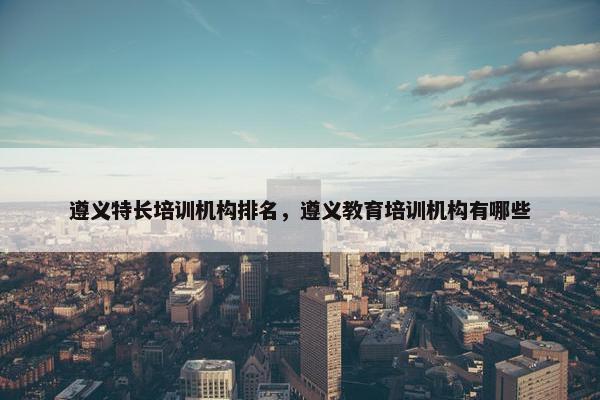 遵义特长培训机构排名,遵义教育培训机构有哪些 遵义特长培训机构排名,遵义教育培训机构有哪些