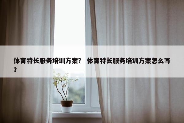 体育特长服务培训方案？ 体育特长服务培训方案怎么写？