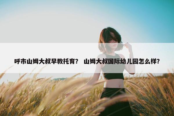呼市山姆大叔早教托育？ 山姆大叔国际幼儿园怎么样？