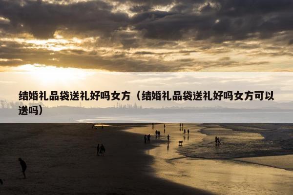 结婚礼品袋送礼好吗女方(结婚礼品袋送礼好吗女方可以送吗) 结婚礼品袋送礼好吗女方(结婚礼品袋送礼好吗女方可以送吗)