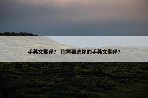 手英文翻译? 你需要洗你的手英文翻译? 手英文翻译? 你需要洗你的手英文翻译?
