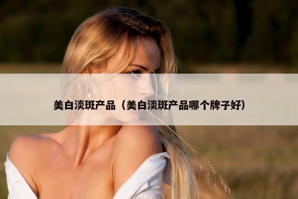 美白淡斑产品(美白淡斑产品哪个牌子好) 美白淡斑产品(美白淡斑产品哪个牌子好)