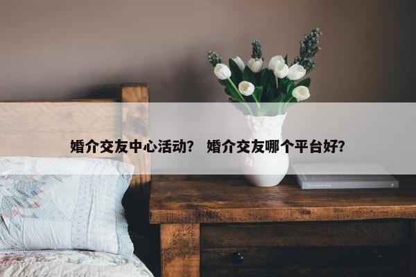 婚介交友中心活动？ 婚介交友哪个平台好？