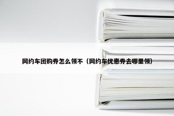 网约车团购券怎么领不(网约车优惠券去哪里领) 网约车团购券怎么领不(网约车优惠券去哪里领)