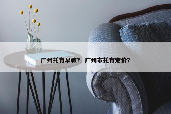 广州托育早教? 广州市托育定价? 广州托育早教? 广州市托育定价?