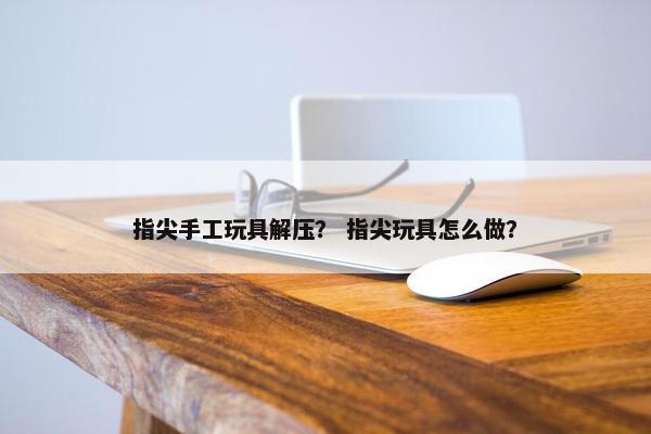 指尖手工玩具解压? 指尖玩具怎么做? 指尖手工玩具解压? 指尖玩具怎么做?