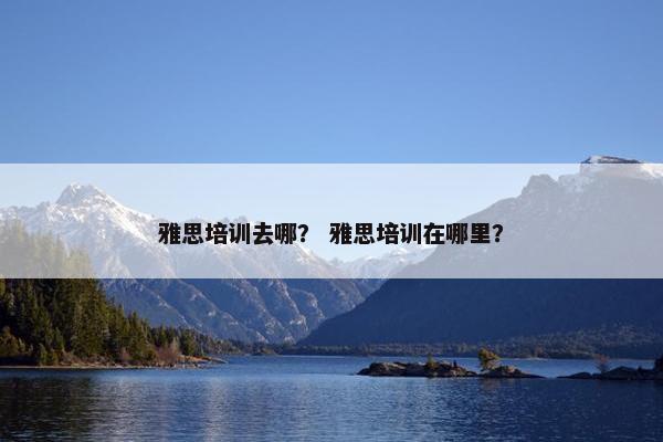 雅思培训去哪? 雅思培训在哪里? 雅思培训去哪? 雅思培训在哪里?