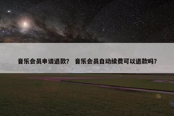 音乐会员申请退款? 音乐会员自动续费可以退款吗? 音乐会员申请退款? 音乐会员自动续费可以退款吗?