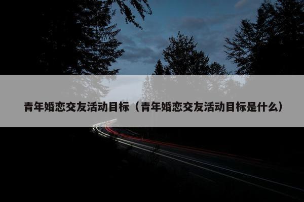 青年婚恋交友活动目标(青年婚恋交友活动目标是什么) 青年婚恋交友活动目标(青年婚恋交友活动目标是什么)