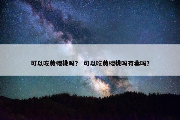 可以吃黄樱桃吗? 可以吃黄樱桃吗有毒吗? 可以吃黄樱桃吗? 可以吃黄樱桃吗有毒吗?