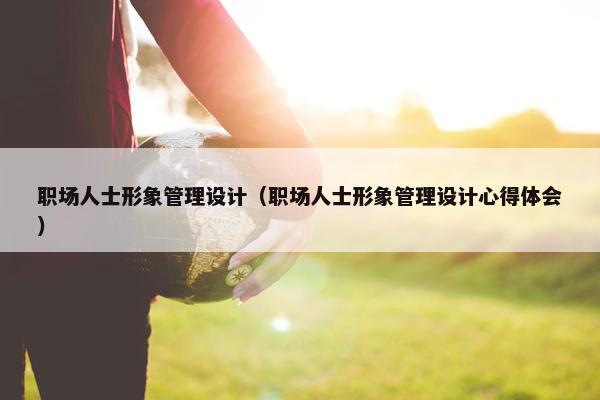职场人士形象管理设计(职场人士形象管理设计心得体会) 职场人士形象管理设计(职场人士形象管理设计心得体会)